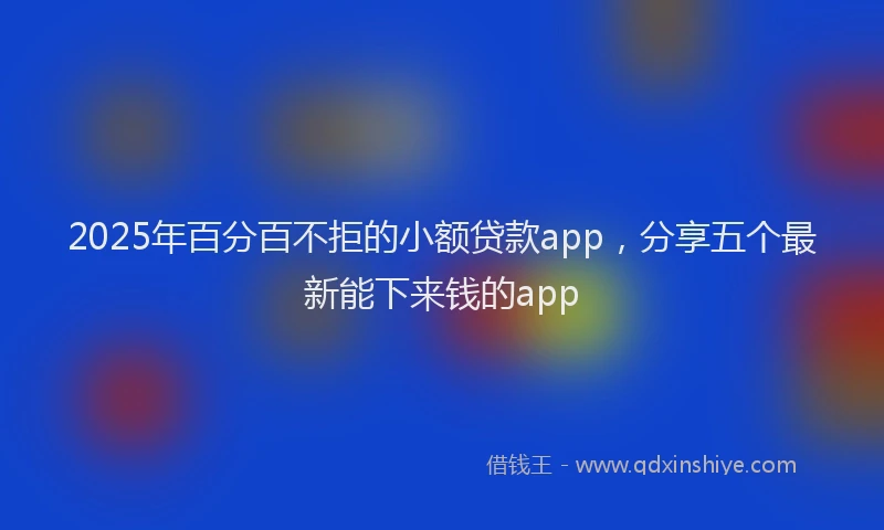 2025年百分百不拒的小额贷款app，分享五个最新能下来钱的app