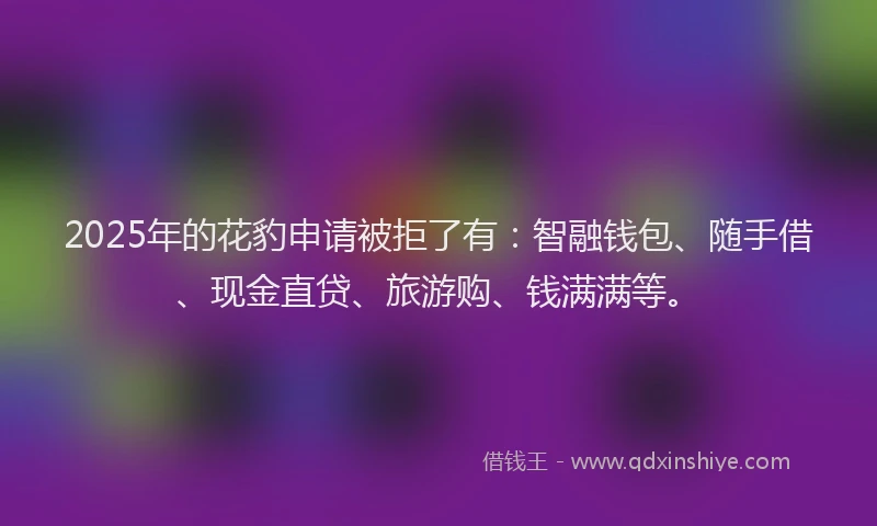 2025年的花豹申请被拒了有：智融钱包、随手借、现金直贷、旅游购、钱满满等。