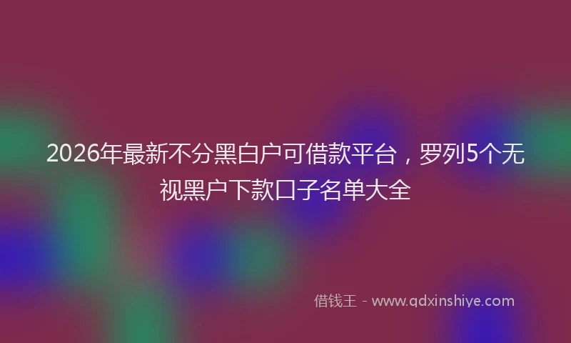 2026年最新不分黑白户可借款平台，罗列5个无视黑户下款口子名单大全