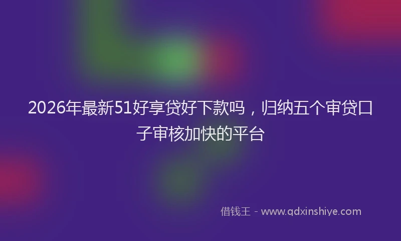 2026年最新51好享贷好下款吗，归纳五个审贷口子审核加快的平台