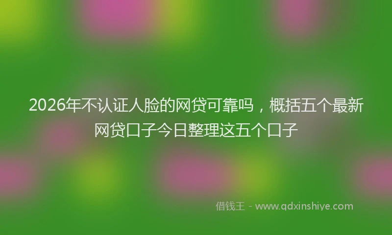 2026年不认证人脸的网贷可靠吗，概括五个最新网贷口子今日整理这五个口子