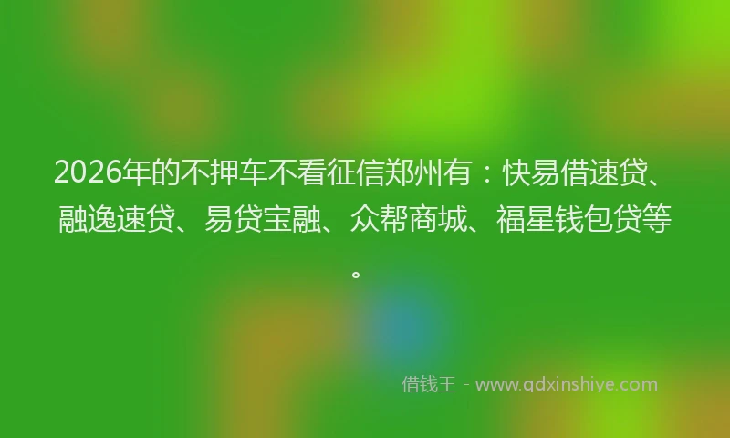 2026年的不押车不看征信郑州有:快易借速贷、融逸速贷、易贷宝融、众帮商城、福星钱包贷等。