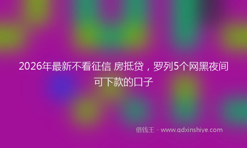 2026年最新不看征信 房抵贷,罗列5个网黑夜间可下款的口子
