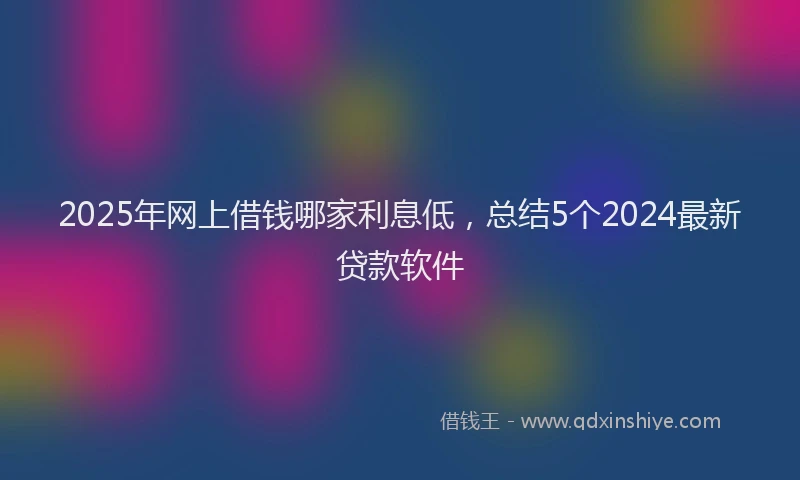 2025年网上借钱哪家利息低，总结5个2024最新贷款软件