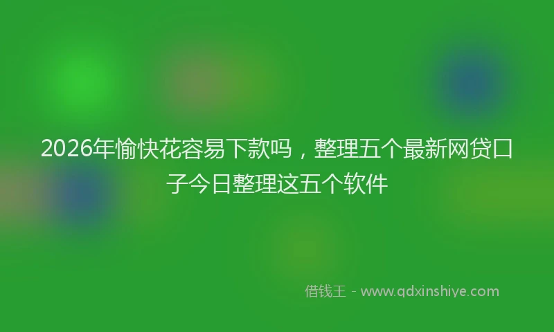 2026年愉快花容易下款吗，整理五个最新网贷口子今日整理这五个软件