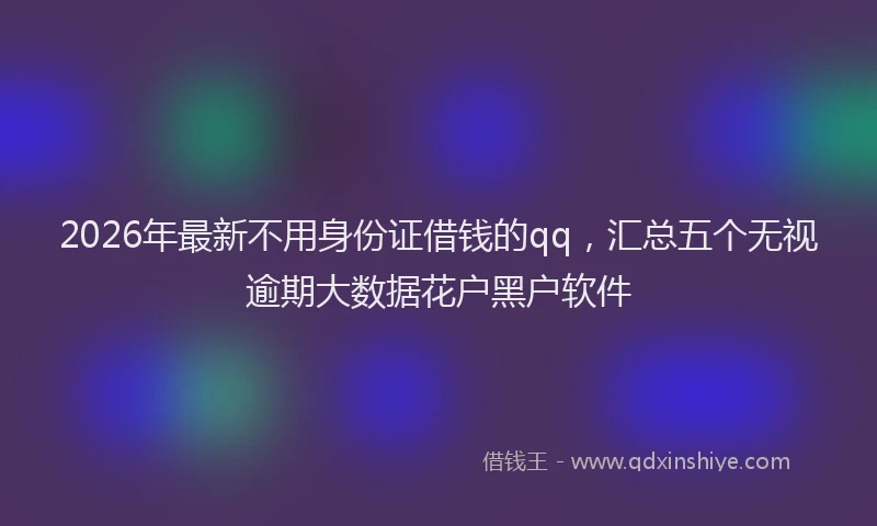 2026年最新不用身份证借钱的qq,汇总五个无视逾期大数据花户黑户软件