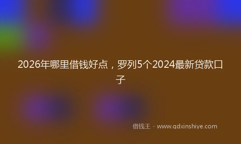 2026年哪里借钱好点,罗列5个2024最新贷款口子