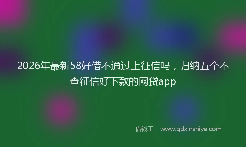 2026年最新58好借不通过上征信吗,归纳五个不查征信好下款的网贷app