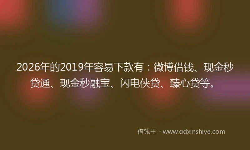 2026年的2019年容易下款有:微博借钱、现金秒贷通、现金秒融宝、闪电侠贷、臻心贷等。