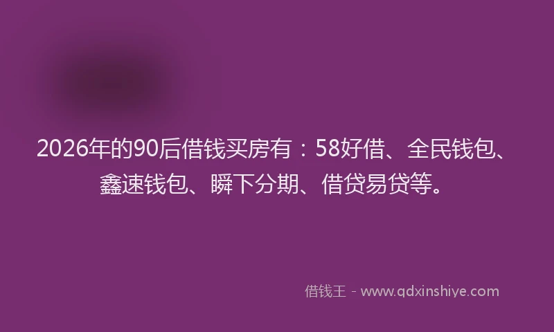 2026年的90后借钱买房有：58好借、全民钱包、鑫速钱包、瞬下分期、借贷易贷等。