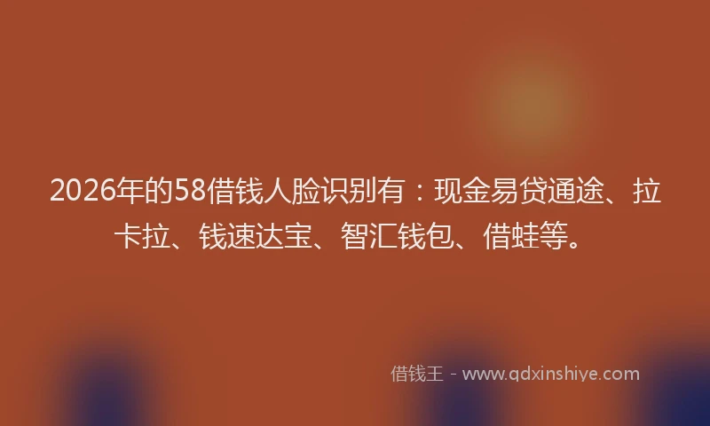 2026年的58借钱人脸识别有：现金易贷通途、拉卡拉、钱速达宝、智汇钱包、借蛙等。