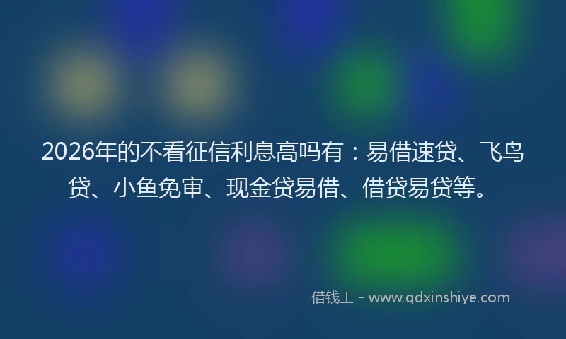2026年的不看征信利息高吗有：易借速贷、飞鸟贷、小鱼免审、现金贷易借、借贷易贷等。