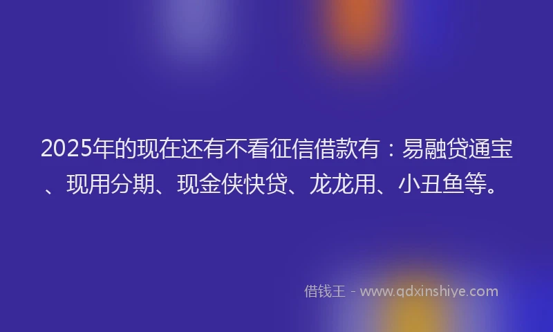 2025年的现在还有不看征信借款有：易融贷通宝、现用分期、现金侠快贷、龙龙用、小丑鱼等。