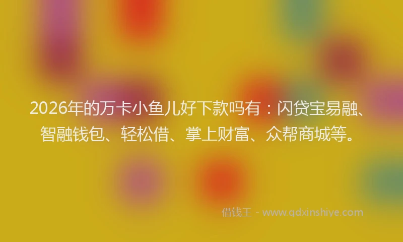2026年的万卡小鱼儿好下款吗有:闪贷宝易融、智融钱包、轻松借、掌上财富、众帮商城等。