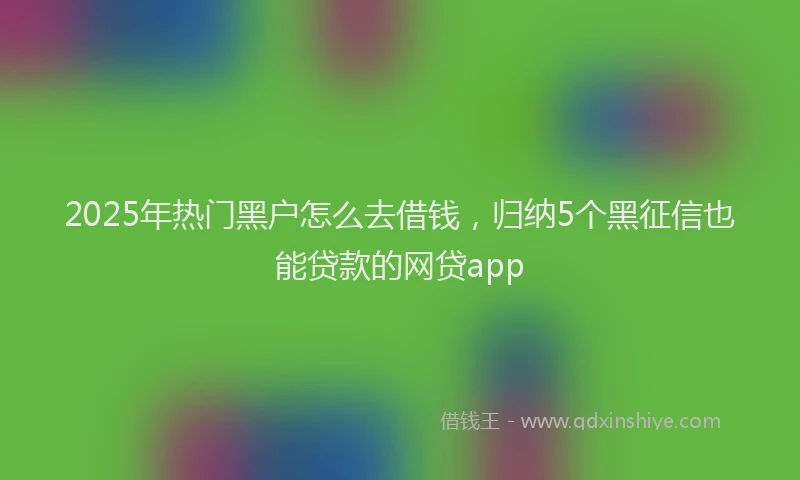 2025年热门黑户怎么去借钱,归纳5个黑征信也能贷款的网贷app