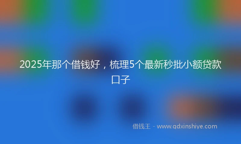 2025年那个借钱好，梳理5个最新秒批小额贷款口子