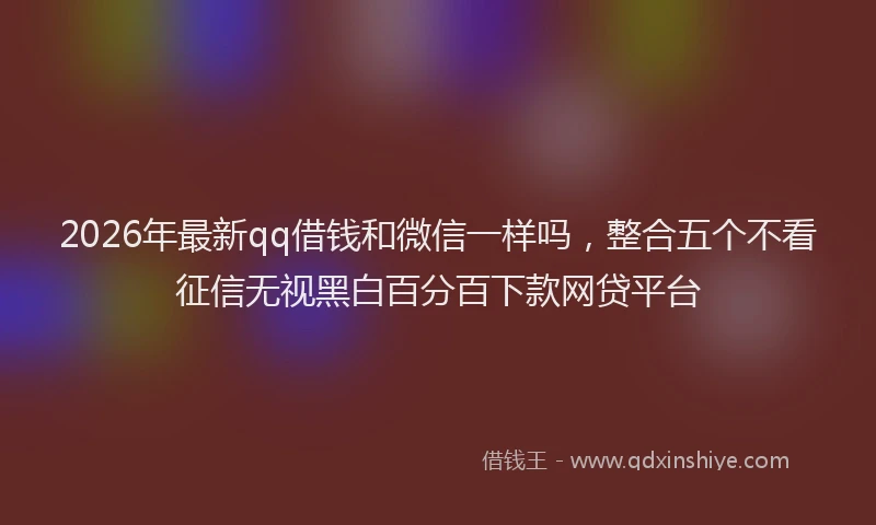 2026年最新qq借钱和微信一样吗,整合五个不看征信无视黑白百分百下款网贷平台
