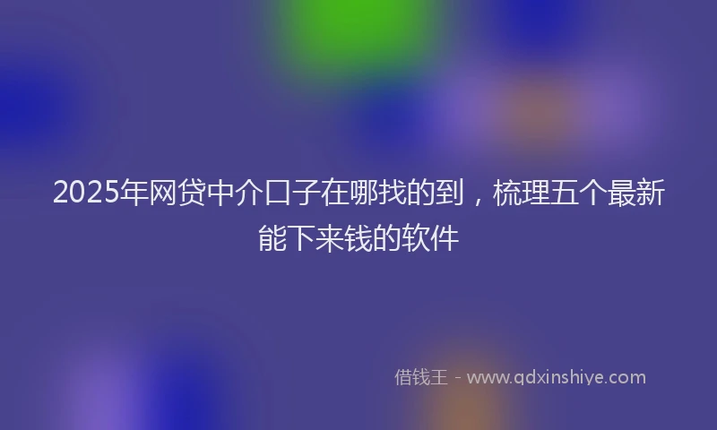 2025年网贷中介口子在哪找的到,梳理五个最新能下来钱的软件