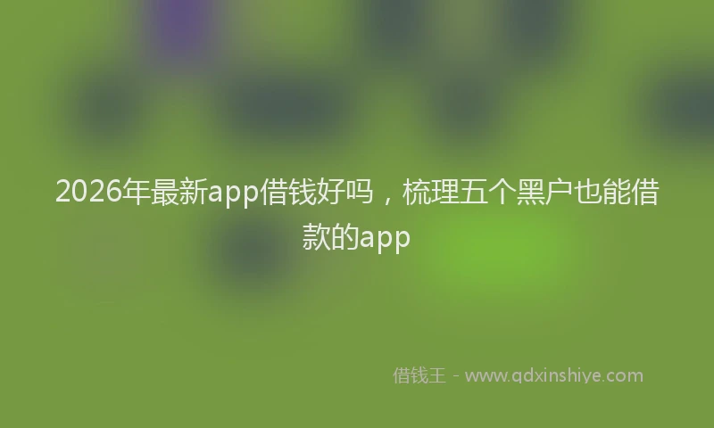 2026年最新app借钱好吗，梳理五个黑户也能借款的app