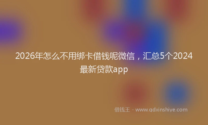 2026年怎么不用绑卡借钱呢微信，汇总5个2024最新贷款app
