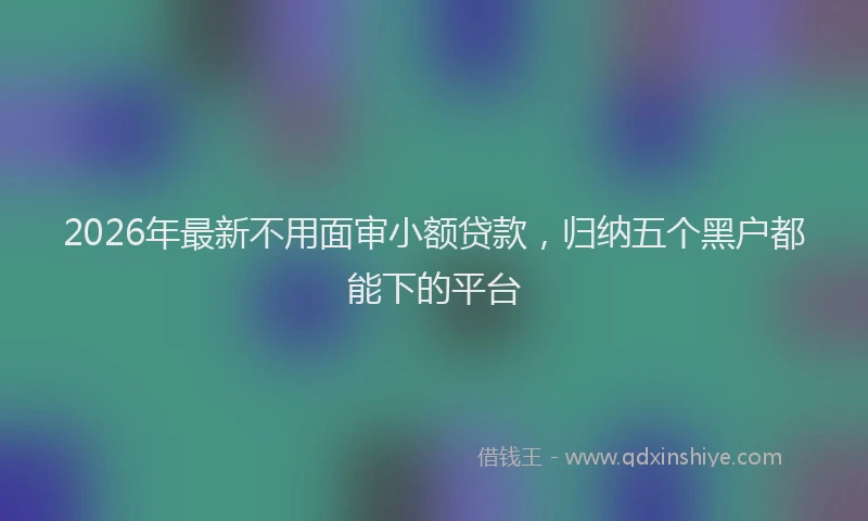 2026年最新不用面审小额贷款，归纳五个黑户都能下的平台