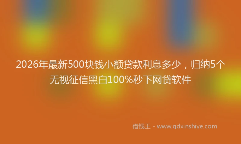 2026年最新500块钱小额贷款利息多少,归纳5个无视征信黑白100%秒下网贷软件