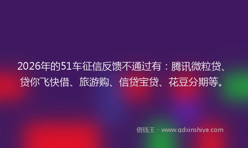 2026年的51车征信反馈不通过有：腾讯微粒贷、贷你飞快借、旅游购、信贷宝贷、花豆分期等。