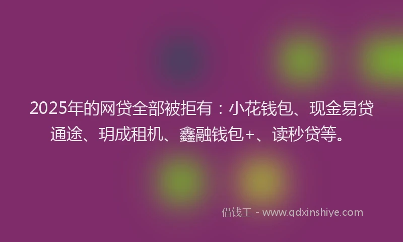 2025年的网贷全部被拒有：小花钱包、现金易贷通途、玥成租机、鑫融钱包+、读秒贷等。