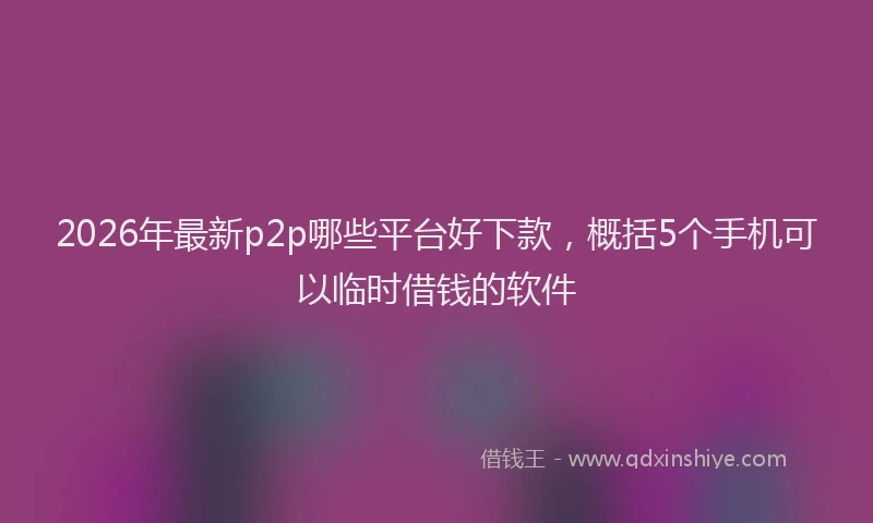 2026年最新p2p哪些平台好下款,概括5个手机可以临时借钱的软件