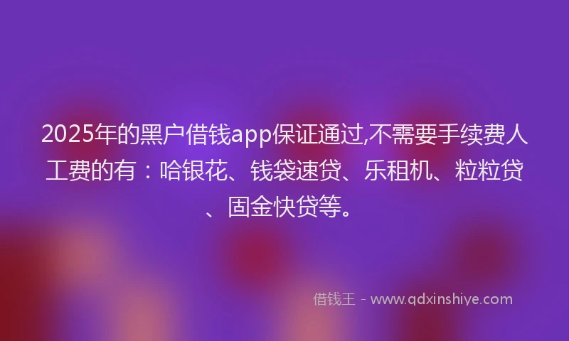 2025年的黑户借钱app保证通过,不需要手续费人工费的有：哈银花、钱袋速贷、乐租机、粒粒贷、固金快贷等。