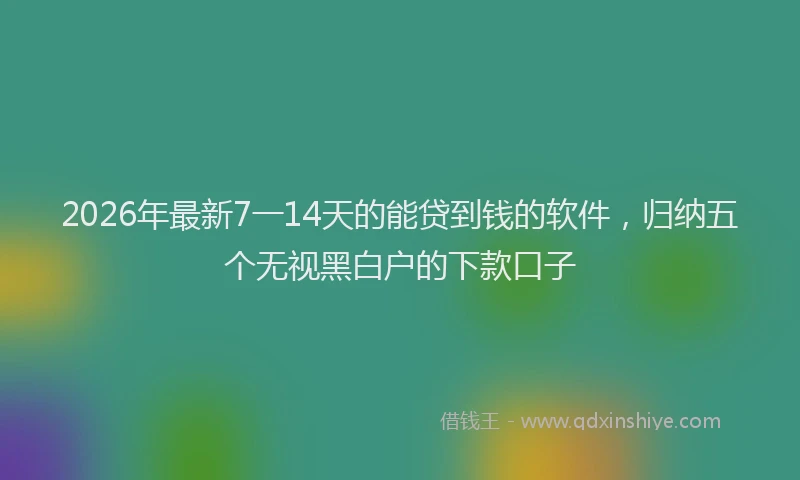 2026年最新7一14天的能贷到钱的软件，归纳五个无视黑白户的下款口子