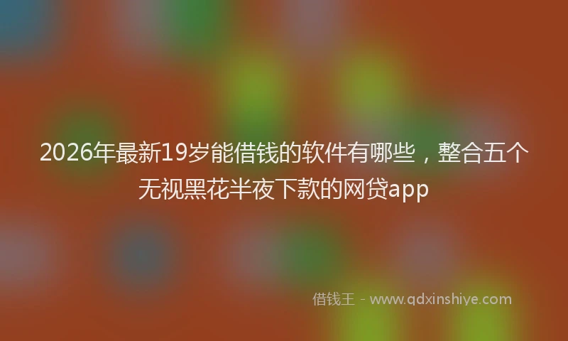 2026年最新19岁能借钱的软件有哪些，整合五个无视黑花半夜下款的网贷app