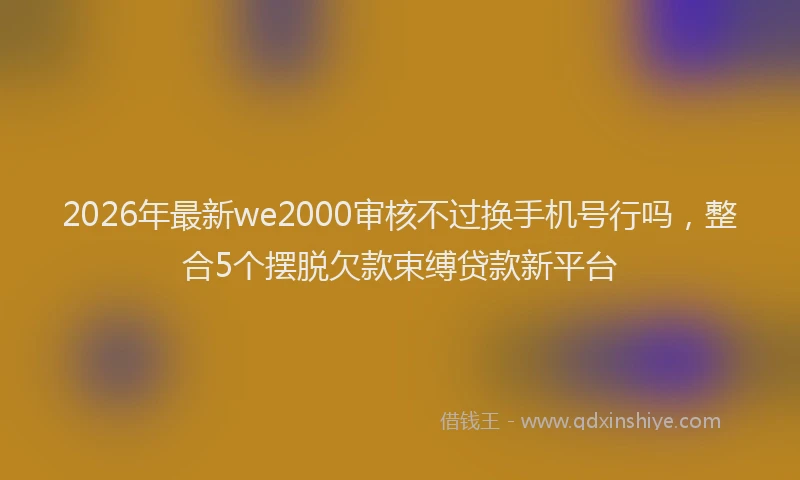 2026年最新we2000审核不过换手机号行吗，整合5个摆脱欠款束缚贷款新平台