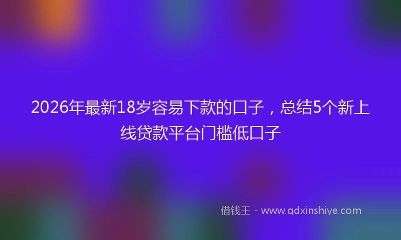 2026年最新18岁容易下款的口子，总结5个新上线贷款平台门槛低口子