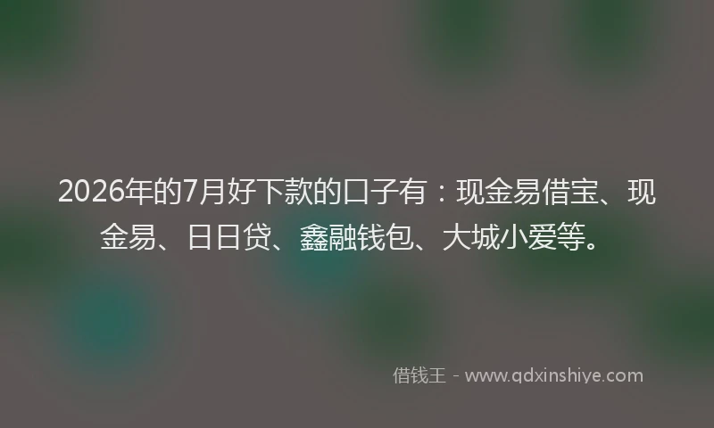 2026年的7月好下款的口子有：现金易借宝、现金易、日日贷、鑫融钱包、大城小爱等。