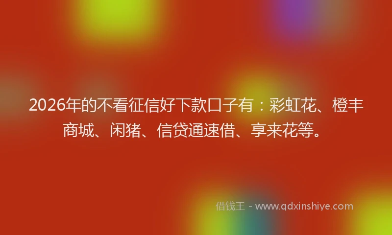 2026年的不看征信好下款口子有：彩虹花、橙丰商城、闲猪、信贷通速借、享来花等。