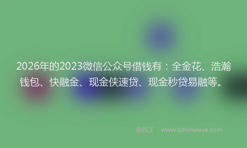 2026年的2023微信公众号借钱有：全金花、浩瀚钱包、快融金、现金侠速贷、现金秒贷易融等。