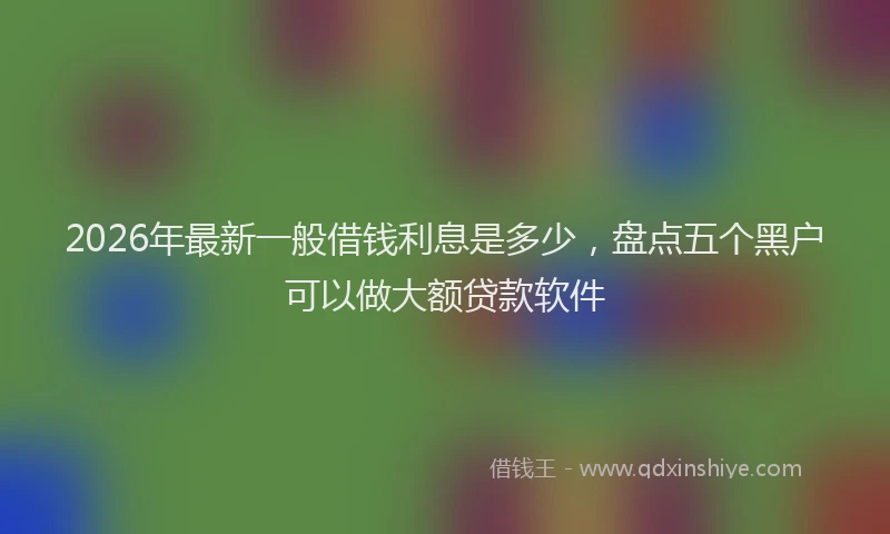 2026年最新一般借钱利息是多少,盘点五个黑户可以做大额贷款软件