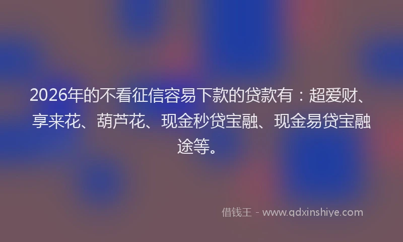 2026年的不看征信容易下款的贷款有：超爱财、享来花、葫芦花、现金秒贷宝融、现金易贷宝融途等。
