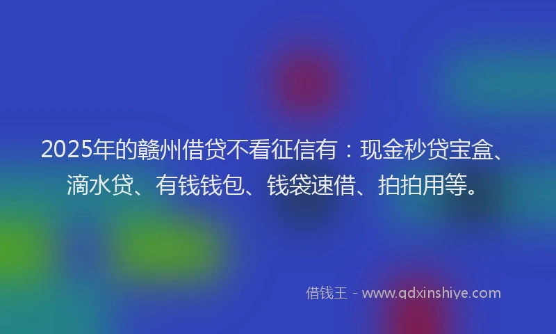 2025年的赣州借贷不看征信有：现金秒贷宝盒、滴水贷、有钱钱包、钱袋速借、拍拍用等。