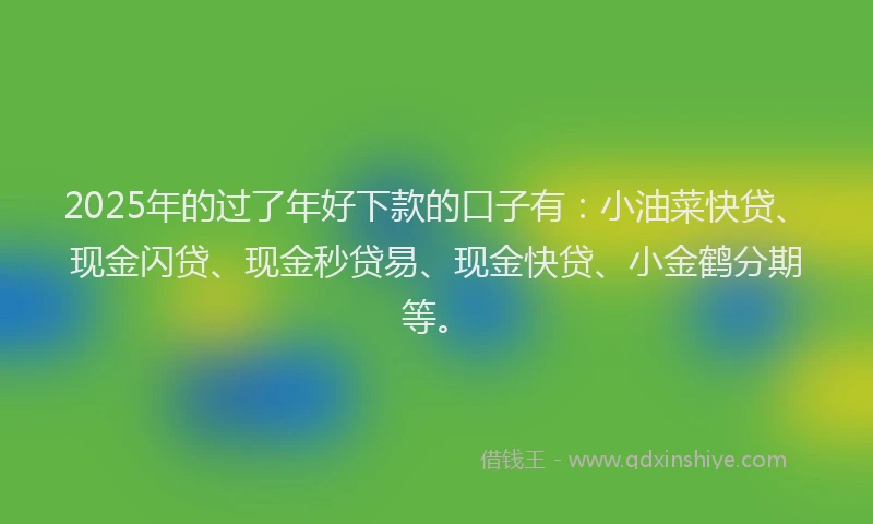 2025年的过了年好下款的口子有:小油菜快贷、现金闪贷、现金秒贷易、现金快贷、小金鹤分期等。