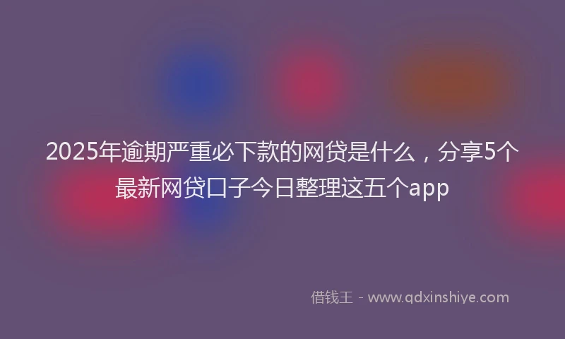 2025年逾期严重必下款的网贷是什么，分享5个最新网贷口子今日整理这五个app