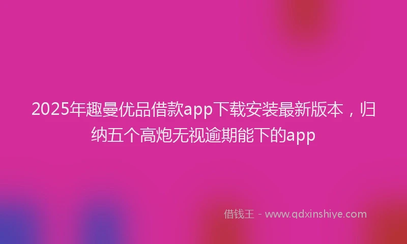 2025年趣曼优品借款app下载安装最新版本,归纳五个高炮无视逾期能下的app