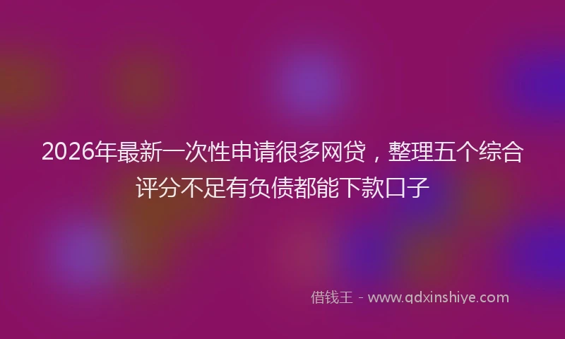 2026年最新一次性申请很多网贷，整理五个综合评分不足有负债都能下款口子