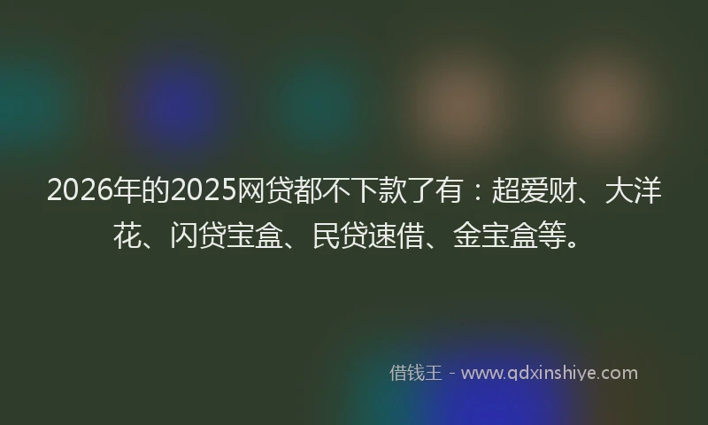 2026年的2025网贷都不下款了有：超爱财、大洋花、闪贷宝盒、民贷速借、金宝盒等。