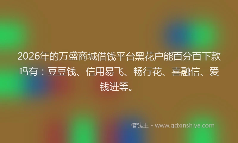 2026年的万盛商城借钱平台黑花户能百分百下款吗有:豆豆钱、信用易飞、畅行花、喜融信、爱钱进等。