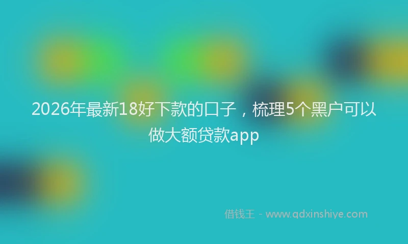 2026年最新18好下款的口子，梳理5个黑户可以做大额贷款app