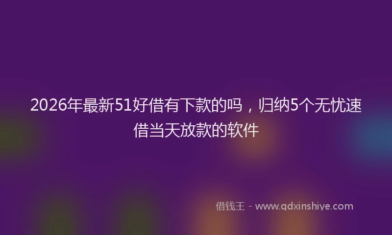 2026年最新51好借有下款的吗，归纳5个无忧速借当天放款的软件