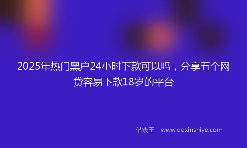 2025年热门黑户24小时下款可以吗,分享五个网贷容易下款18岁的平台