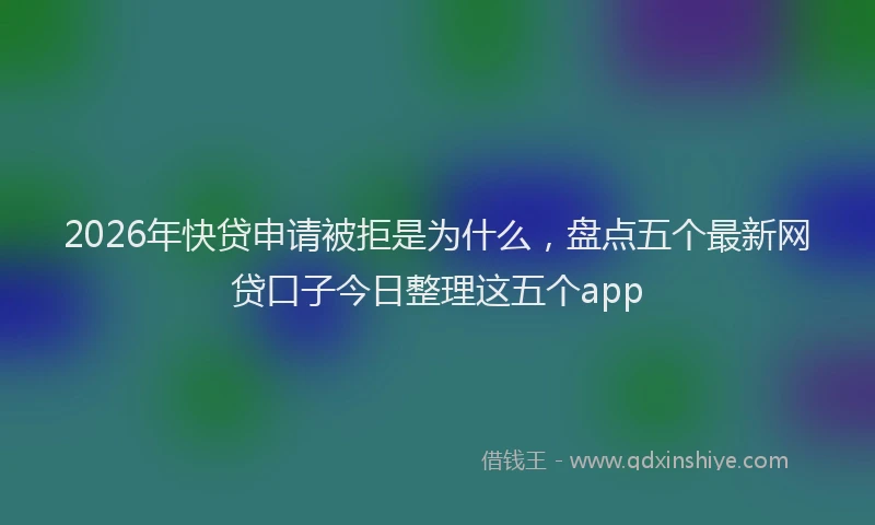 2026年快贷申请被拒是为什么，盘点五个最新网贷口子今日整理这五个app